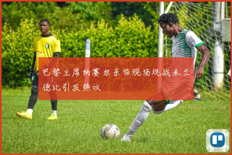 巴黎主席纳赛尔亲临现场观战米兰德比引发热议