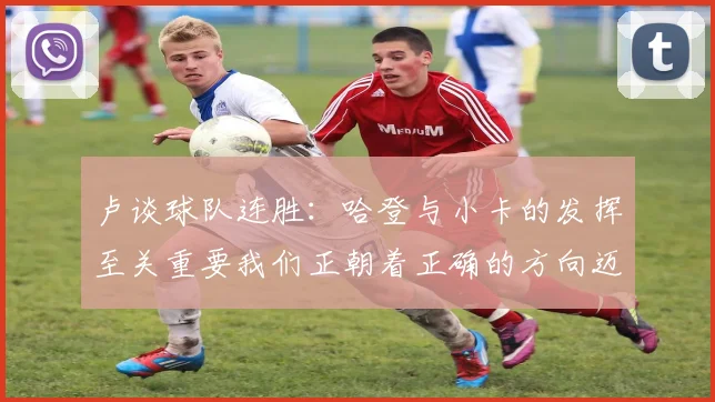 卢谈球队连胜：哈登与小卡的发挥至关重要我们正朝着正确的方向迈进