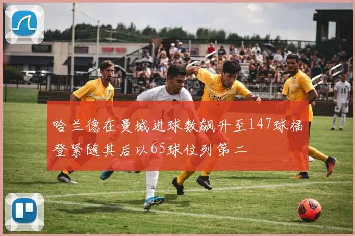哈兰德在曼城进球数飙升至147球福登紧随其后以65球位列第二