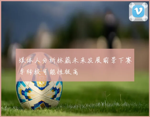 媒体人分析林葳未来发展前景下赛季转校可能性极高