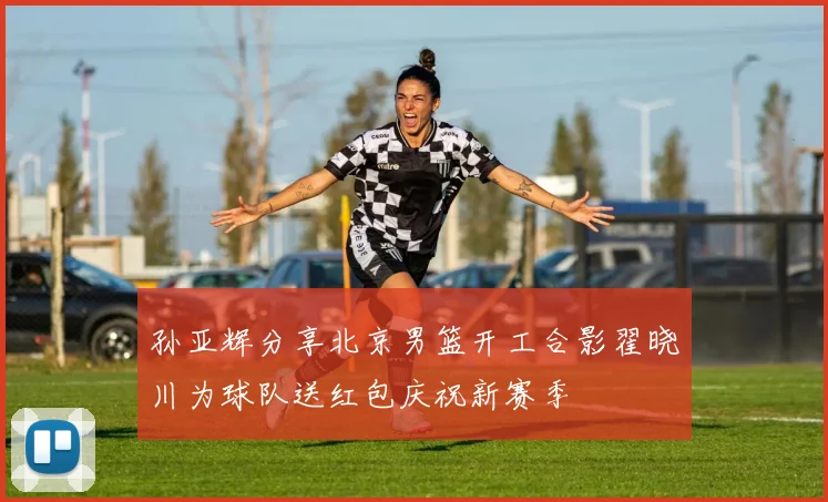 孙亚辉分享北京男篮开工合影翟晓川为球队送红包庆祝新赛季