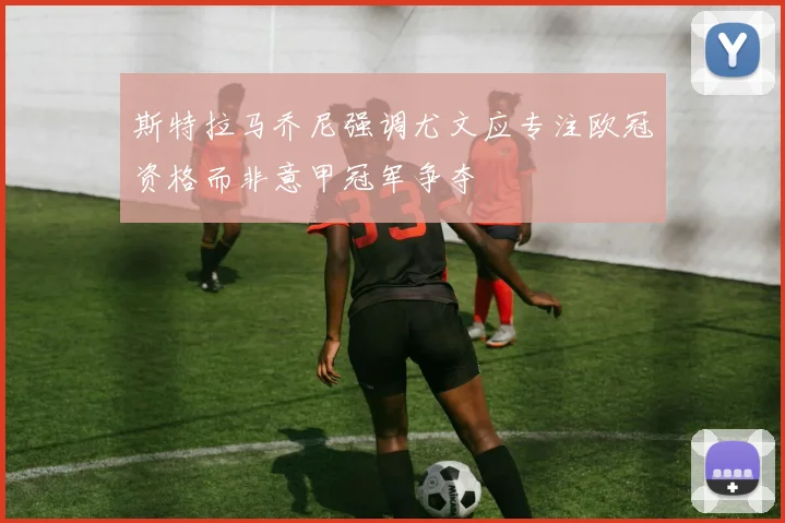 斯特拉马乔尼强调尤文应专注欧冠资格而非意甲冠军争夺