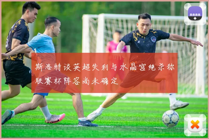 斯洛特谈英超失利与水晶宫绝杀称联赛杯阵容尚未确定