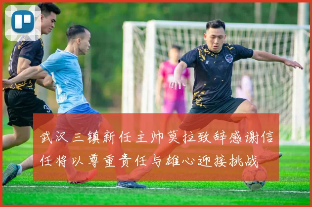 武汉三镇新任主帅莫拉致辞感谢信任将以尊重责任与雄心迎接挑战