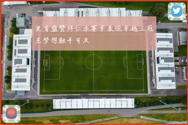 里肯盛赞拜仁本赛季表现卓越三冠王梦想触手可及