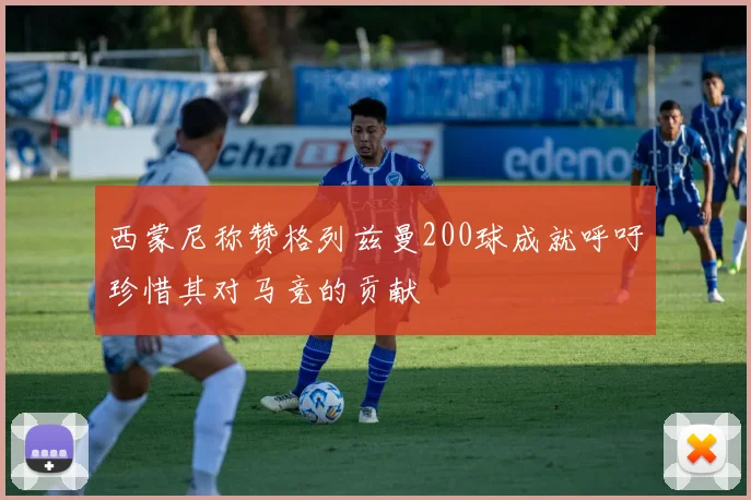 西蒙尼称赞格列兹曼200球成就呼吁珍惜其对马竞的贡献