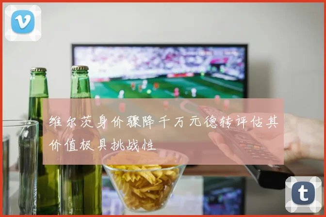 维尔茨身价骤降千万元德转评估其价值极具挑战性