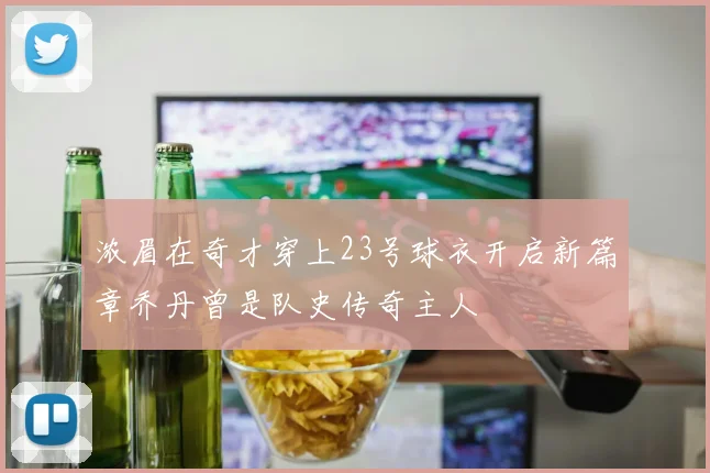浓眉在奇才穿上23号球衣开启新篇章乔丹曾是队史传奇主人