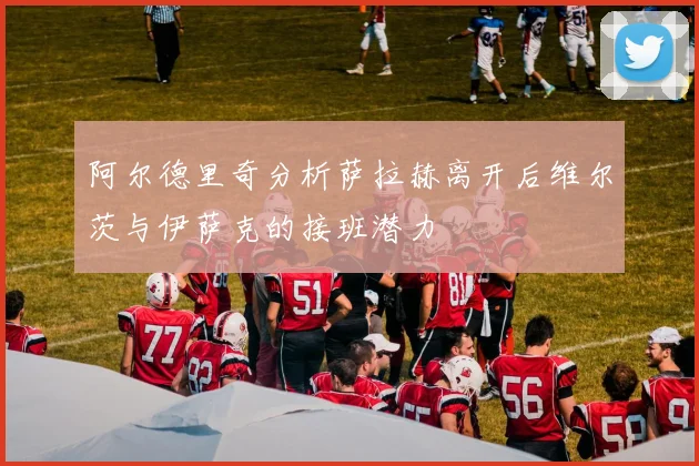 阿尔德里奇分析萨拉赫离开后维尔茨与伊萨克的接班潜力
