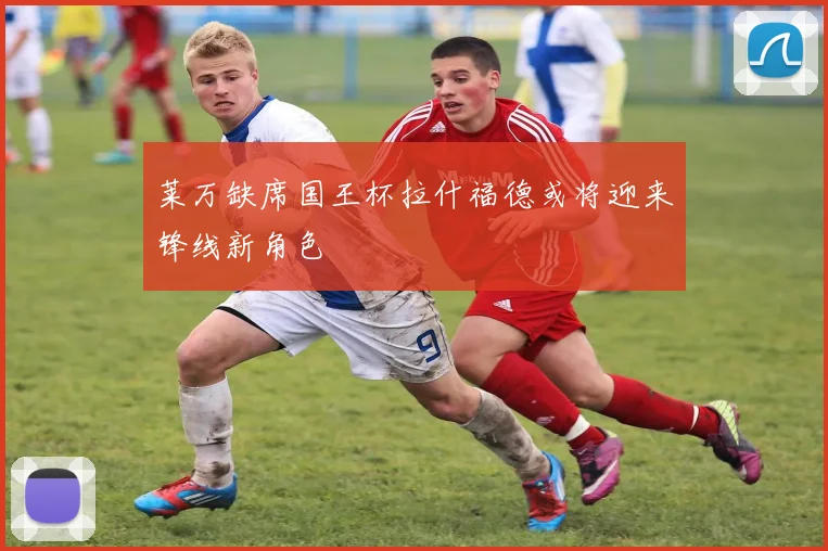 莱万缺席国王杯拉什福德或将迎来锋线新角色