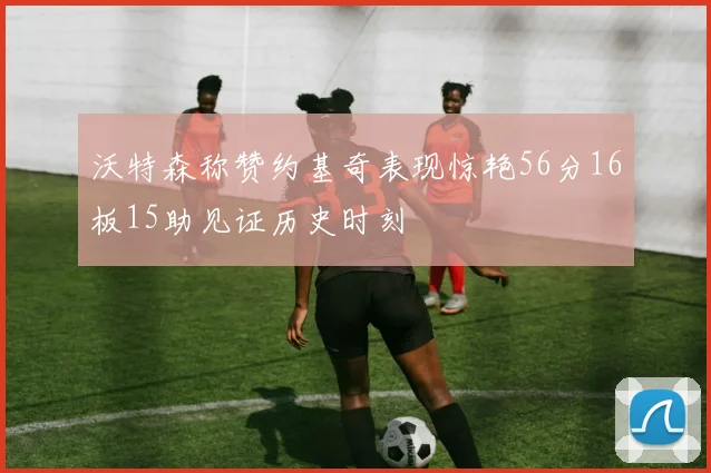 沃特森称赞约基奇表现惊艳56分16板15助见证历史时刻
