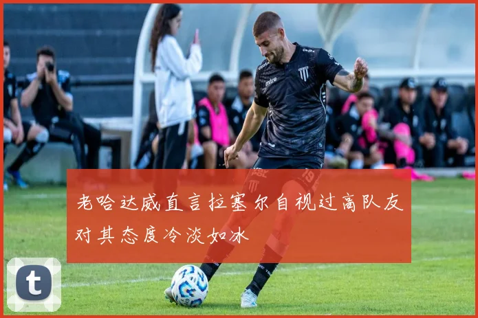 老哈达威直言拉塞尔自视过高队友对其态度冷淡如冰