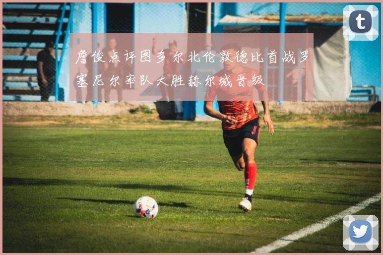 詹俊点评图多尔北伦敦德比首战罗塞尼尔率队大胜赫尔城晋级