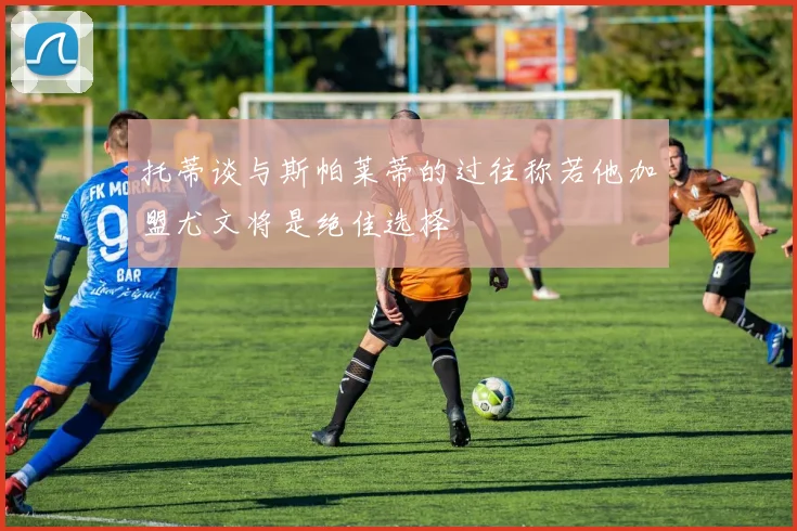 托蒂谈与斯帕莱蒂的过往称若他加盟尤文将是绝佳选择