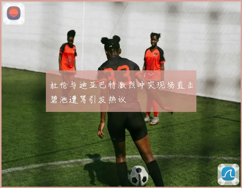 杜伦与迪亚巴特激烈冲突现场直击碧池遭骂引发热议