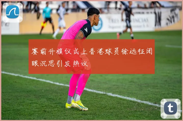 赛前升旗仪式上香港球员徐远征闭眼沉思引发热议