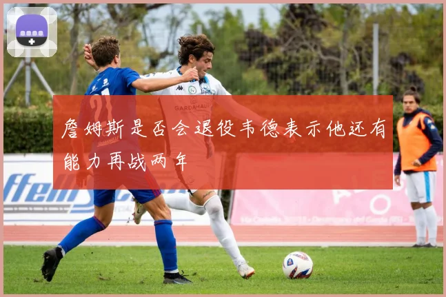 詹姆斯是否会退役韦德表示他还有能力再战两年