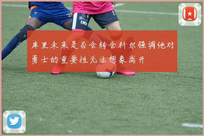 库里未来是否会转会科尔强调他对勇士的重要性无法想象离开